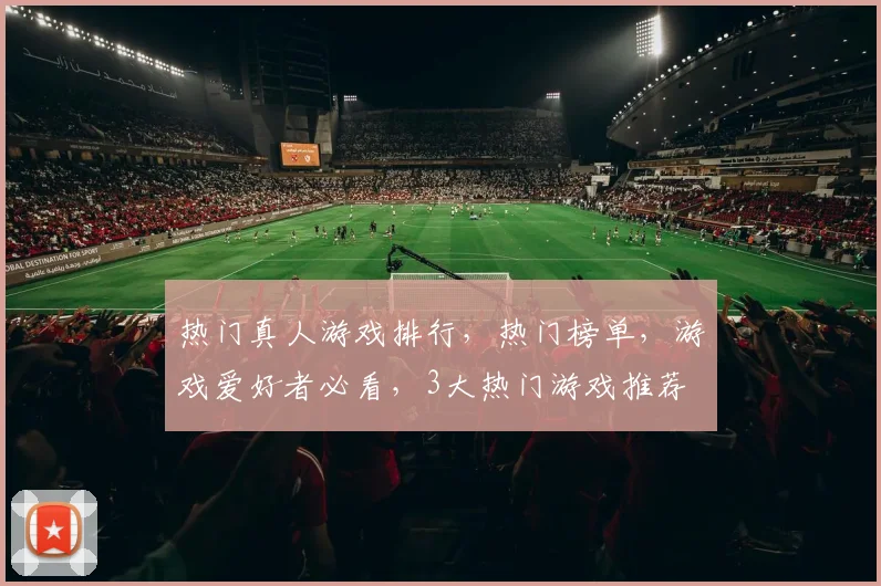 热门真人游戏排行，热门榜单，游戏爱好者必看，3大热门游戏推荐