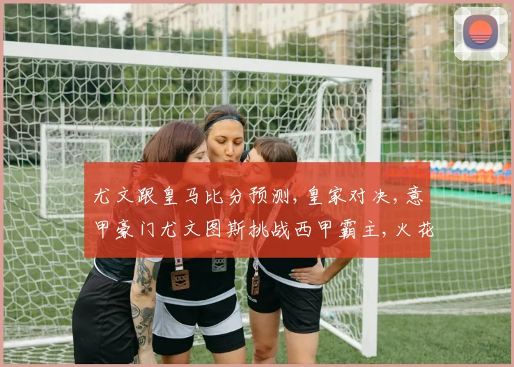 尤文跟皇马比分预测,皇家对决,意甲豪门尤文图斯挑战西甲霸主,火花四溅