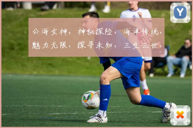 公海女神，神秘探险，海洋传说，魅力无限，探寻未知，三生三世，传奇故事